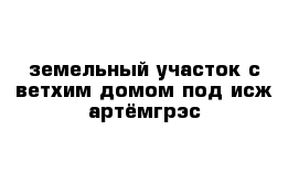 земельный участок с ветхим домом под исж артёмгрэс